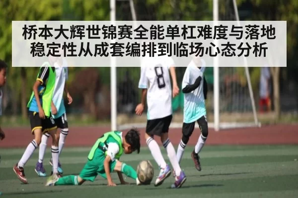 桥本大辉世锦赛全能单杠难度与落地稳定性从成套编排到临场心态分析